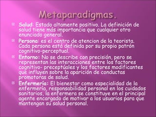    Salud: Estado altamente positivo. La definición de
    salud tiene más importancia que cualquier otro
    enunciado general.
   Persona: es el centro de atencion de la teorista.
    Cada persona está definida por su propio patrón
    cognitivo-perceptual.
   Entorno: No se describe con precisión, pero se
    representan las interacciones entre los factores
    cognitivo- preceptúales y los factores modificantes
    que influyen sobre la aparición de conductas
    promotoras de salud.
   Enfermería: El bienestar como especialidad de la
    enfermería, responsabilidad personal en los cuidados
    sanitarios, la enfermera se constituye en el principal
    agente encargado de motivar a los usuarios para que
    mantengan su salud personal.
 