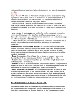 y las capacidades de la gente en la toma de decisiones con respecto a su salud y
su vida .
Vanessa
Según Pender, el Modelo de Promoción de la Salud retoma las características y
experiencias individuales, además de la valoración de las creencias en salud, en
razón a que estas últimas son determinantes a la hora de decidir asumir un
comportamiento saludable o de riesgo para la salud,
La valoración de las creencias en salud relacionadas con los conocimientos y
experiencias previas, determinan las conductas adoptadas por la persona; según
el Modelo de Promoción de la Salud propuesto por Pender, estas creencias están
dadas por:
• La presencia de barreras para la acción, las cuales pueden ser personales,
interpersonal, lo cual permitirá identificar las dificultades que se presentan y
diseñar los mecanismos que permitan cambiar o disminuir una conducta de riesgo
con el fin de mejorar la calidad de vida,
• La auto-eficacia; las personas que se perciben así mismas competentes en un
dominio particular realizarán repetidas veces la conducta en las que ellos
sobresalen;
Las emociones, motivaciones, deseos o propósitos contemplados en cada
persona promueven hacia una determinada acción. l son clave para identificar la
conducta que necesita modificarse. Por lo tanto, en cada programa de salud
deben implementarse actividades dinámicas y atractivas que generen beneficios
para toda la población.
• Edad: la etapa específica del ciclo vital en la cual se encuentre la persona;
dependndiendo de esa etapa se vera afectado en su estilo de de vida.
• Género: el ser hombre o ser mujer hará que el individuo adopte determinada
postura respecto a cómo actuar,
• Cultura: es una de las más importantes condiciones que llevan a las personas a
adoptar un estilo de vida ya sea saludable o no; en ésta se incluyen los hábitos de
alimentación, el tiempo de ocio y descanso, el deporte, entre otros.
• Clase o nivel socioeconómico: es un factor fundamental al momento de llevar
un estilo de vida saludable, ya que si se pertenece a una clase media o alta se
tendrán muchas más alternativas al momento de poder elegir acceso a la salud
más adecuada mientras que para una persona de un nivel socioeconómico bajo,
sus opciones se verán limitadas por la escasez de sus recursos económicos.
Modelo de Promoción de Salud de Pender. 1996.
Pender considera el estilo de vida como un patrón multidimensional de acciones
que la persona realiza a lo largo de la vida y que se proyecta directamente en la
salud; para comprenderlo se requiere el estudio de tres categorías principales:
 
