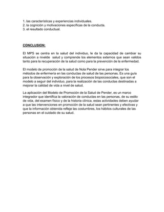 1. las características y experiencias individuales.
2. la cognición y motivaciones específicas de la conducta.
3. el resultado conductual.
CONCLUSION:
El MPS se centra en la salud del individuo, le da la capacidad de cambiar su
situación a nivelde salud y comprende los elementos externos que sean validos
tanto para la recuperación de la salud como para la prevención de la enfermedad.
El modelo de promoción de la salud de Nola Pender sirve para integrar los
métodos de enfermería en las conductas de salud de las personas. Es una guía
para la observación y exploración de los procesos biopsicosociales, que son el
modelo a seguir del individuo, para la realización de las conductas destinadas a
mejorar la calidad de vida a nivel de salud.
La aplicación del Modelo de Promoción de la Salud de Pender, es un marco
integrador que identifica la valoración de conductas en las personas, de su estilo
de vida, del examen físico y de la historia clínica, estas actividades deben ayudar
a que las intervenciones en promoción de la salud sean pertinentes y efectivas y
que la información obtenida refleje las costumbres, los hábitos culturales de las
personas en el cuidado de su salud.
 