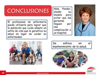 www.usat.edu.pe18
CONCLUSIONES
Nola Pender,
diseño su
modelo para
evitar que las
personas
lleguen por
una
complicación a
un hospital.
El profesional de enfermería
puede utilizarlo para lograr que
la población que cuida adopte un
estilo de vida que le garantice su
salud en lugar de cuidar su
enfermedad.
Se enfoca en el
mantenimiento de la salud.
 