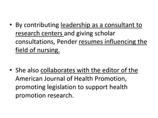 • By contributing leadership as a consultant to
research centers and giving scholar
consultations, Pender resumes influencing the
field of nursing.
• She also collaborates with the editor of the
American Journal of Health Promotion,
promoting legislation to support health
promotion research.
 