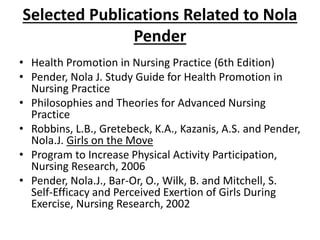 Selected Publications Related to Nola
Pender
• Health Promotion in Nursing Practice (6th Edition)
• Pender, Nola J. Study Guide for Health Promotion in
Nursing Practice
• Philosophies and Theories for Advanced Nursing
Practice
• Robbins, L.B., Gretebeck, K.A., Kazanis, A.S. and Pender,
Nola.J. Girls on the Move
• Program to Increase Physical Activity Participation,
Nursing Research, 2006
• Pender, Nola.J., Bar-Or, O., Wilk, B. and Mitchell, S.
Self-Efficacy and Perceived Exertion of Girls During
Exercise, Nursing Research, 2002
 