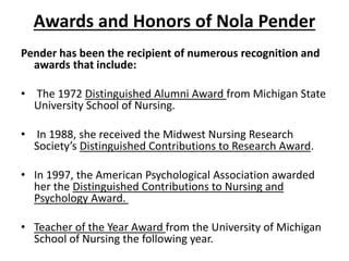 Awards and Honors of Nola Pender
Pender has been the recipient of numerous recognition and
awards that include:
• The 1972 Distinguished Alumni Award from Michigan State
University School of Nursing.
• In 1988, she received the Midwest Nursing Research
Society’s Distinguished Contributions to Research Award.
• In 1997, the American Psychological Association awarded
her the Distinguished Contributions to Nursing and
Psychology Award.
• Teacher of the Year Award from the University of Michigan
School of Nursing the following year.
 