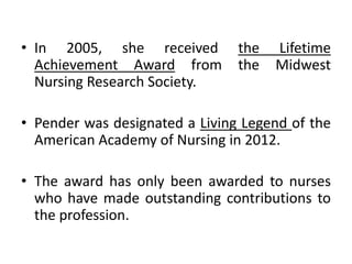 • In 2005, she received the Lifetime
Achievement Award from the Midwest
Nursing Research Society.
• Pender was designated a Living Legend of the
American Academy of Nursing in 2012.
• The award has only been awarded to nurses
who have made outstanding contributions to
the profession.
 