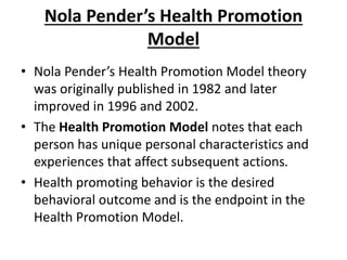 Nola Pender’s Health Promotion
Model
• Nola Pender’s Health Promotion Model theory
was originally published in 1982 and later
improved in 1996 and 2002.
• The Health Promotion Model notes that each
person has unique personal characteristics and
experiences that affect subsequent actions.
• Health promoting behavior is the desired
behavioral outcome and is the endpoint in the
Health Promotion Model.
 