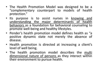 • The Health Promotion Model was designed to be a
“complementary counterpart to models of health
protection.”
• Its purpose is to assist nurses in knowing and
understanding the major determinants of health
behaviors as a foundation for behavioral counseling to
promote well-being and healthy lifestyles.
• Pender’s health promotion model defines health as “a
positive dynamic state not merely the absence of
disease.
• Health promotion is directed at increasing a client’s
level of well being.
• The health promotion model describes the multi
dimensional nature of persons as they interact within
their environment to pursue health.
 