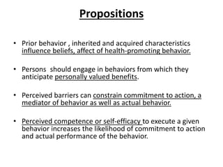 Propositions
• Prior behavior , inherited and acquired characteristics
influence beliefs, affect of health-promoting behavior.
• Persons should engage in behaviors from which they
anticipate personally valued benefits.
• Perceived barriers can constrain commitment to action, a
mediator of behavior as well as actual behavior.
• Perceived competence or self-efficacy to execute a given
behavior increases the likelihood of commitment to action
and actual performance of the behavior.
 