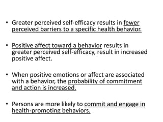 • Greater perceived self-efficacy results in fewer
perceived barriers to a specific health behavior.
• Positive affect toward a behavior results in
greater perceived self-efficacy, result in increased
positive affect.
• When positive emotions or affect are associated
with a behavior, the probability of commitment
and action is increased.
• Persons are more likely to commit and engage in
health-promoting behaviors.
 