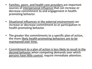 • Families, peers, and health care providers are important
sources of interpersonal influence that can increase or
decrease commitment to and engagement in health-
promoting behavior.
• Situational influences in the external environment can
increase or decrease commitment to or participation in
health-promoting behavior.
• The greater the commitments to a specific plan of action,
the more likely health-promoting behaviors are to be
maintained over time.
• Commitment to a plan of action is less likely to result in the
desired behavior when competing demands over which
persons have little control, require immediate attention.
 