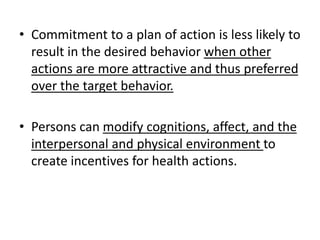 • Commitment to a plan of action is less likely to
result in the desired behavior when other
actions are more attractive and thus preferred
over the target behavior.
• Persons can modify cognitions, affect, and the
interpersonal and physical environment to
create incentives for health actions.
 