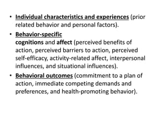 • Individual characteristics and experiences (prior
related behavior and personal factors).
• Behavior-specific
cognitions and affect (perceived benefits of
action, perceived barriers to action, perceived
self-efficacy, activity-related affect, interpersonal
influences, and situational influences).
• Behavioral outcomes (commitment to a plan of
action, immediate competing demands and
preferences, and health-promoting behavior).
 