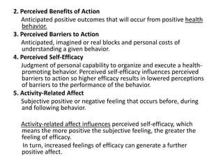 2. Perceived Benefits of Action
Anticipated positive outcomes that will occur from positive health
behavior.
3. Perceived Barriers to Action
Anticipated, imagined or real blocks and personal costs of
understanding a given behavior.
4. Perceived Self-Efficacy
Judgment of personal capability to organize and execute a health-
promoting behavior. Perceived self-efficacy influences perceived
barriers to action so higher efficacy results in lowered perceptions
of barriers to the performance of the behavior.
5. Activity-Related Affect
Subjective positive or negative feeling that occurs before, during
and following behavior.
Activity-related affect influences perceived self-efficacy, which
means the more positive the subjective feeling, the greater the
feeling of efficacy.
In turn, increased feelings of efficacy can generate a further
positive affect.
 