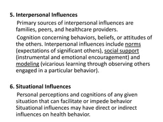 5. Interpersonal Influences
Primary sources of interpersonal influences are
families, peers, and healthcare providers.
Cognition concerning behaviors, beliefs, or attitudes of
the others. Interpersonal influences include norms
(expectations of significant others), social support
(instrumental and emotional encouragement) and
modeling (vicarious learning through observing others
engaged in a particular behavior).
6. Situational Influences
Personal perceptions and cognitions of any given
situation that can facilitate or impede behavior
Situational influences may have direct or indirect
influences on health behavior.
 