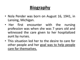 Biography
• Nola Pender was born on August 16, 1941, in
Lansing, Michigan.
• Her first encounter with the nursing
profession was when she was 7 years old and
witnessed the care given to her hospitalized
aunt by nurses.
• This situation led her to the desire to care for
other people and her goal was to help people
care for themselves.
 