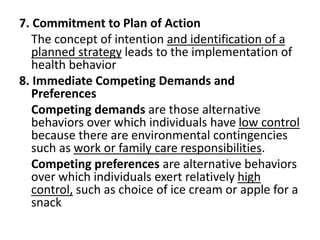 7. Commitment to Plan of Action
The concept of intention and identification of a
planned strategy leads to the implementation of
health behavior
8. Immediate Competing Demands and
Preferences
Competing demands are those alternative
behaviors over which individuals have low control
because there are environmental contingencies
such as work or family care responsibilities.
Competing preferences are alternative behaviors
over which individuals exert relatively high
control, such as choice of ice cream or apple for a
snack
 