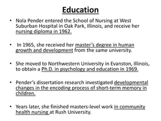 Education
• Nola Pender entered the School of Nursing at West
Suburban Hospital in Oak Park, Illinois, and receive her
nursing diploma in 1962.
• In 1965, she received her master’s degree in human
growth and development from the same university.
• She moved to Northwestern University in Evanston, Illinois,
to obtain a Ph.D. in psychology and education in 1969.
• Pender’s dissertation research investigated developmental
changes in the encoding process of short-term memory in
children.
• Years later, she finished masters-level work in community
health nursing at Rush University.
 
