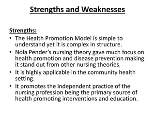 Strengths and Weaknesses
Strengths:
• The Health Promotion Model is simple to
understand yet it is complex in structure.
• Nola Pender’s nursing theory gave much focus on
health promotion and disease prevention making
it stand out from other nursing theories.
• It is highly applicable in the community health
setting.
• It promotes the independent practice of the
nursing profession being the primary source of
health promoting interventions and education.
 