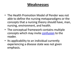 Weaknesses
• The Health Promotion Model of Pender was not
able to define the nursing metaparadigms or the
concepts that a nursing theory should have, man,
nursing, environment, and health.
• The conceptual framework contains multiple
concepts which may invite confusion to the
reader.
• Its applicability to an individual currently
experiencing a disease state was not given
emphasis.
 