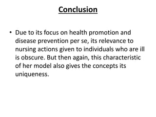 Conclusion
• Due to its focus on health promotion and
disease prevention per se, its relevance to
nursing actions given to individuals who are ill
is obscure. But then again, this characteristic
of her model also gives the concepts its
uniqueness.
 