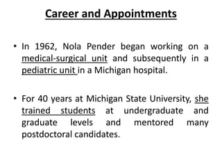 Career and Appointments
• In 1962, Nola Pender began working on a
medical-surgical unit and subsequently in a
pediatric unit in a Michigan hospital.
• For 40 years at Michigan State University, she
trained students at undergraduate and
graduate levels and mentored many
postdoctoral candidates.
 