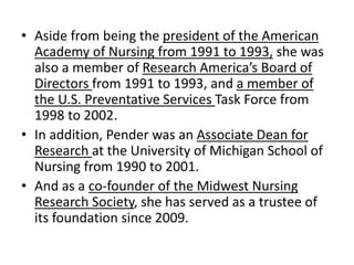 • Aside from being the president of the American
Academy of Nursing from 1991 to 1993, she was
also a member of Research America’s Board of
Directors from 1991 to 1993, and a member of
the U.S. Preventative Services Task Force from
1998 to 2002.
• In addition, Pender was an Associate Dean for
Research at the University of Michigan School of
Nursing from 1990 to 2001.
• And as a co-founder of the Midwest Nursing
Research Society, she has served as a trustee of
its foundation since 2009.
 