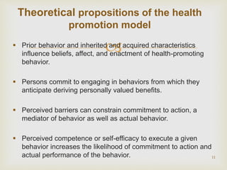  Prior behavior and inherited and acquired characteristics
influence beliefs, affect, and enactment of health-promoting
behavior.
 Persons commit to engaging in behaviors from which they
anticipate deriving personally valued benefits.
 Perceived barriers can constrain commitment to action, a
mediator of behavior as well as actual behavior.
 Perceived competence or self-efficacy to execute a given
behavior increases the likelihood of commitment to action and
actual performance of the behavior. 11
Theoretical propositions of the health
promotion model
 