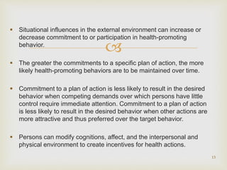 
 Situational influences in the external environment can increase or
decrease commitment to or participation in health-promoting
behavior.
 The greater the commitments to a specific plan of action, the more
likely health-promoting behaviors are to be maintained over time.
 Commitment to a plan of action is less likely to result in the desired
behavior when competing demands over which persons have little
control require immediate attention. Commitment to a plan of action
is less likely to result in the desired behavior when other actions are
more attractive and thus preferred over the target behavior.
 Persons can modify cognitions, affect, and the interpersonal and
physical environment to create incentives for health actions.
13
 