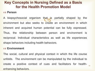 
 Person
A biopsychosocial organism that is partially shaped by the
environment but also seeks to create an environment in which
inherent and acquired human potential can be fully expressed.
Thus, the relationship between person and environment is
reciprocal. Individual characteristics as well as life experiences
shape behaviors including health behaviors.
 Environment
The social, cultural and physical context in which the life course
unfolds. The environment can be manipulated by the individual to
create a positive context of cues and facilitators for health-
enhancing behaviors.
16
Key Concepts in Nursing Defined as a Basis
for the Health Promotion Model
 
