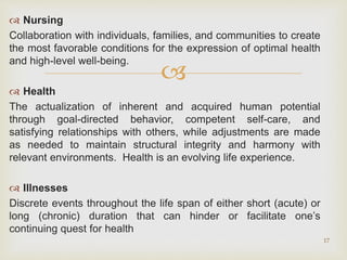 
 Nursing
Collaboration with individuals, families, and communities to create
the most favorable conditions for the expression of optimal health
and high-level well-being.
 Health
The actualization of inherent and acquired human potential
through goal-directed behavior, competent self-care, and
satisfying relationships with others, while adjustments are made
as needed to maintain structural integrity and harmony with
relevant environments. Health is an evolving life experience.
 Illnesses
Discrete events throughout the life span of either short (acute) or
long (chronic) duration that can hinder or facilitate one’s
continuing quest for health
17
 