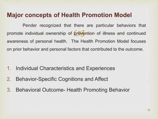 
Major concepts of Health Promotion Model
Pender recognized that there are particular behaviors that
promote individual ownership of prevention of illness and continued
awareness of personal health. The Health Promotion Model focuses
on prior behavior and personal factors that contributed to the outcome.
1. Individual Characteristics and Experiences
2. Behavior-Specific Cognitions and Affect
3. Behavioral Outcome- Health Promoting Behavior
18
 