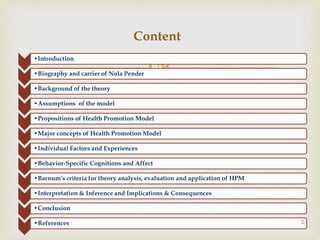 
•Introduction
•Biography and carrier of Nola Pender
•Background of the theory
•Assumptions of the model
•Propositions of Health Promotion Model
•Major concepts of Health Promotion Model
•Individual Factors and Experiences
•Behavior-Specific Cognitions and Affect
•Barnum’s criteria for theory analysis, evaluation and application of HPM
•Interpretation & Inference and Implications & Consequences
•Conclusion
•References 2
Content
 