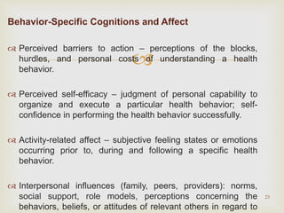
Behavior-Specific Cognitions and Affect
 Perceived barriers to action – perceptions of the blocks,
hurdles, and personal costs of understanding a health
behavior.
 Perceived self-efficacy – judgment of personal capability to
organize and execute a particular health behavior; self-
confidence in performing the health behavior successfully.
 Activity-related affect – subjective feeling states or emotions
occurring prior to, during and following a specific health
behavior.
 Interpersonal influences (family, peers, providers): norms,
social support, role models, perceptions concerning the
behaviors, beliefs, or attitudes of relevant others in regard to
23
 
