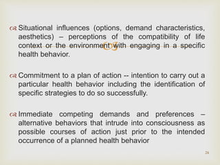 
 Situational influences (options, demand characteristics,
aesthetics) – perceptions of the compatibility of life
context or the environment with engaging in a specific
health behavior.
 Commitment to a plan of action -- intention to carry out a
particular health behavior including the identification of
specific strategies to do so successfully.
 Immediate competing demands and preferences –
alternative behaviors that intrude into consciousness as
possible courses of action just prior to the intended
occurrence of a planned health behavior
24
 