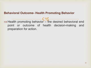
Behavioral Outcome- Health Promoting Behavior
 Health promoting behavior – the desired behavioral end
point or outcome of health decision-making and
preparation for action.
25
 