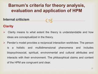 Internal criticism
Clarity
 Clarity means to what extent the theory is understandable and how
ideas are conceptualized in the theory.
 Pender’s model provides a reciprocal interaction worldview. The person
is a holistic and multidimensional phenomena and includes
biopsychosocial, spiritual, environmental and cultural attributes and
interacts with their environment. The philosophical claims and content
of the HPM are congruent and clear.
27
Barnum’s criteria for theory analysis,
evaluation and application of HPM
 
