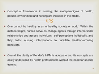 
 Conceptual frameworks in nursing, the metaparadigms of health,
person, environment and nursing are included in the model.
 One cannot be healthy in an unhealthy society or world. Within the
metaparadigm, nurses serve as change agents through interpersonal
relationships and assess individuals ’ self-perceptions holistically, and
they tailor nursing interventions to facilitate health-promoting
behaviors.
 Overall the clarity of Pender’s HPM is adequate and its concepts are
easily understood by health professionals without the need for special
training.
28
 