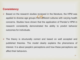 
Consistency
 Based on the research studies reviewed in the literature, the HPM was
applied to diverse age groups from different cultures with varying health
concerns. Studies have shown that the application of Pender’s HPM in
research consistently demonstrated the ability to predict behavior
outcomes for individuals.
 The theory is structurally correct and based on well accepted and
published theories. The model clearly explains the phenomena of
interest. It is about people’s perceptions and how these perceptions can
affect their behaviors.
29
 