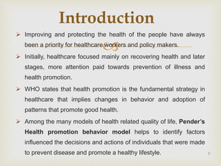 
 Improving and protecting the health of the people have always
been a priority for healthcare workers and policy makers.
 Initially, healthcare focused mainly on recovering health and later
stages, more attention paid towards prevention of illness and
health promotion.
 WHO states that health promotion is the fundamental strategy in
healthcare that implies changes in behavior and adoption of
patterns that promote good health.
 Among the many models of health related quality of life, Pender’s
Health promotion behavior model helps to identify factors
influenced the decisions and actions of individuals that were made
to prevent disease and promote a healthy lifestyle. 3
Introduction
 