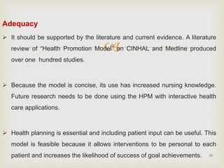 
Adequacy
 It should be supported by the literature and current evidence. A literature
review of “Health Promotion Model” on CINHAL and Medline produced
over one hundred studies.
 Because the model is concise, its use has increased nursing knowledge.
Future research needs to be done using the HPM with interactive health
care applications.
 Health planning is essential and including patient input can be useful. This
model is feasible because it allows interventions to be personal to each
patient and increases the likelihood of success of goal achievements. 30
 