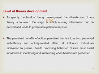 
Level of theory development
 To specify the level of theory development, the ultimate aim of any
theory is to reach the stage in which nursing intervention can be
derived and leads to predictable patient outcomes.
 The perceived benefits of action, perceived barriers to action, perceived
self-efficacy and activity-related effect, all influence individuals
motivation to pursue health promoting behavior. Nurses must assist
individuals in identifying and intervening when barriers are presented.
31
 