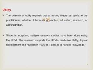 
Utility
 The criterion of utility requires that a nursing theory be useful to the
practitioners, whether it be nursing practice, education, research, or
administration.
 Since its inception, multiple research studies have been done using
the HPM. The research supports the HPM’s predictive ability, logical
development and revision in 1996 as it applies to nursing knowledge.
32
 