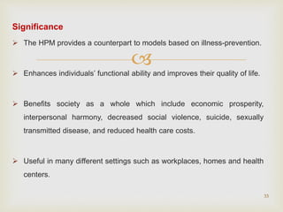 
Significance
 The HPM provides a counterpart to models based on illness-prevention.
 Enhances individuals’ functional ability and improves their quality of life.
 Benefits society as a whole which include economic prosperity,
interpersonal harmony, decreased social violence, suicide, sexually
transmitted disease, and reduced health care costs.
 Useful in many different settings such as workplaces, homes and health
centers.
33
 
