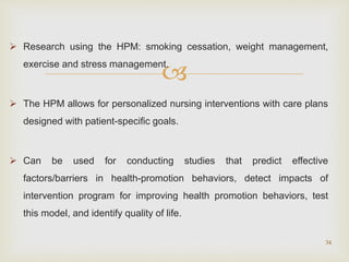 
 Research using the HPM: smoking cessation, weight management,
exercise and stress management.
 The HPM allows for personalized nursing interventions with care plans
designed with patient-specific goals.
 Can be used for conducting studies that predict effective
factors/barriers in health-promotion behaviors, detect impacts of
intervention program for improving health promotion behaviors, test
this model, and identify quality of life.
34
 