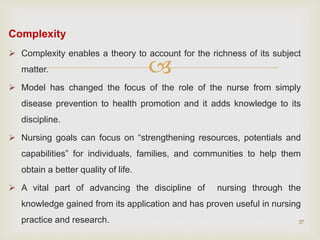 
Complexity
 Complexity enables a theory to account for the richness of its subject
matter.
 Model has changed the focus of the role of the nurse from simply
disease prevention to health promotion and it adds knowledge to its
discipline.
 Nursing goals can focus on “strengthening resources, potentials and
capabilities” for individuals, families, and communities to help them
obtain a better quality of life.
 A vital part of advancing the discipline of nursing through the
knowledge gained from its application and has proven useful in nursing
practice and research. 37
 