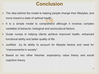 
 The idea behind the model is helping people change their lifestyles, and
move toward a state of optimal health.
 It is a simple model to comprehend although it involves complex
variables of behavior, biological and sociocultural factors.
 Guide nurses in helping clients achieve improved health, enhanced
functional ability and better quality of life.
 Justified by its ability to account for lifestyle factors and need for
“improvements in society”.
 Based on two other theories: expectancy value theory and social
cognitive theory.
38
Conclusion
 