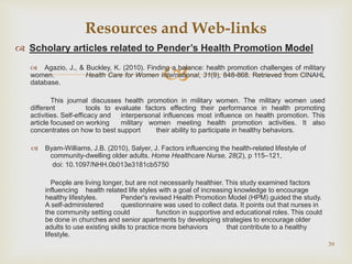 
 Scholary articles related to Pender’s Health Promotion Model
 Agazio, J., & Buckley, K. (2010). Finding a balance: health promotion challenges of military
women. Health Care for Women International, 31(9), 848-868. Retrieved from CINAHL
database.
This journal discusses health promotion in military women. The military women used
different tools to evaluate factors effecting their performance in health promoting
activities. Self-efficacy and interpersonal influences most influence on health promotion. This
article focused on working military women meeting health promotion activities. It also
concentrates on how to best support their ability to participate in healthy behaviors.
 Byam-Williams, J.B. (2010), Salyer, J. Factors influencing the health-related lifestyle of
community-dwelling older adults. Home Healthcare Nurse, 28(2), p 115–121,
doi: 10.1097/NHH.0b013e3181cb5750
People are living longer, but are not necessarily healthier. This study examined factors
influencing health related life styles with a goal of increasing knowledge to encourage
healthy lifestyles. Pender's revised Health Promotion Model (HPM) guided the study.
A self-administered questionnaire was used to collect data. It points out that nurses in
the community setting could function in supportive and educational roles. This could
be done in churches and senior apartments by developing strategies to encourage older
adults to use existing skills to practice more behaviors that contribute to a healthy
lifestyle.
39
Resources and Web-links
 