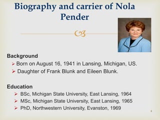 
Background
 Born on August 16, 1941 in Lansing, Michigan, US.
 Daughter of Frank Blunk and Eileen Blunk.
Education
 BSc, Michigan State University, East Lansing, 1964
 MSc, Michigan State University, East Lansing, 1965
 PhD, Northwestern University, Evanston, 1969 4
Biography and carrier of Nola
Pender
 