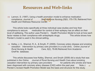 
 Lannon, S. (1997). Using a health promotion model to enhance medication
compliance. Journal of Neuroscience Nursing,(29)3, 170-178. Retrieved from
Health and Wellness Resource Center.
This article looks specifically at three individual case studies and how their
compliance to seizure medication for control of their epilepsy has an effect on their
level of wellbeing. The author uses Pender’s Health Promotion Model to look at how each
factor relates to their compliance with antiepileptic drugs. This article shows how
Pender’s model is used in the clinical setting.
 Kelley, J. A., Sherrod, R. A., & Smyth, P. (2009). Coronary artery disease and smoking
cessation intervention by primary care providers in a rural clinic. Online Journal of
Rural Nursing & Health Care, 9(2), 78-90.Retrieved from Academic
OneFile database.
This article discusses how Kelley, Sherrod, and Smyth (2009) did a study that was
published in the Online Journal of Rural Nursing and Health Care about smoking
cessation intervention by primary care providers for patients who smoke and have
been diagnosed with coronary artery disease (CAD) within the past year. Nola J.
Pender’s revised Health Promotion Model was the basis and structure for this study.
40
Resources and Web-links
 