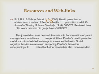  Srof, B.J., & Velsor- Friedrich, B. (2006). Health promotion in
adolescents: a review of Pender’s health promotion model. E-
Journal of Nursing Science Quarterly, 19 (4), 366-373. Retrieved from
http://www.ncbi.nlm.nih.gov/pubmed/16982726
This journal discusses teen-adolescents role from transition of parent
managed care to self-care responsibilities. Pender’s health promotion
model is explored related to change in adolescent behavior. Social
cognitive theories are reviewed supporting Pender’s theoretical
underpinnings. It notes that further research is also recommended.
41
Resources and Web-links
 
