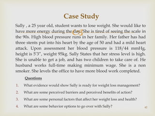 
Sally , a 25 year old, student wants to lose weight. She would like to
have more energy during the day. She is tired of seeing the scale in
the 90s. High blood pressure runs in her family. Her father has had
three stents put into his heart by the age of 50 and had a mild heart
attack. Upon assessment her blood pressure is 118/44 mmHg,
height is 5’3”, weight 95kg. Sally States that her stress level is high.
She is unable to get a job, and has two children to take care of. He
husband works full-time making minimum wage. She is a non
smoker. She levels the office to have more blood work completed.
Questions
1. What evidence would show Sally is ready for weight loss management?
2. What are some perceived barriers and perceived benefits of action?
3. What are some personal factors that affect her weight loss and health?
4. What are some behavior options to go over with Sally? 42
Case Study
 